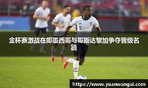 金杯赛激战在即墨西哥与哥斯达黎加争夺晋级名额